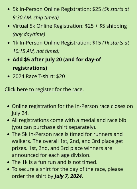 •	5k In-Person Online Registration: $25 (5k starts at 9:30 AM, chip timed) •	Virtual 5k Online Registration: $25 + $5 shipping (any day/time) •	1k In-Person Online Registration: $15 (1k starts at 10:15 AM, not timed) •	Add $5 after July 20 (and for day-of registrations) •	2024 Race T-shirt: $20  Click here to register for the race.  •	Online registration for the In-Person race closes on July 24. •	All registrations come with a medal and race bib (you can purchase shirt separately). •	The 5k In-Person race is timed for runners and walkers. The overall 1st, 2nd, and 3rd place get prizes. 1st, 2nd, and 3rd place winners are announced for each age division. •	The 1k is a fun run and is not timed. •	To secure a shirt for the day of the race, please order the shirt by July 7, 2024.